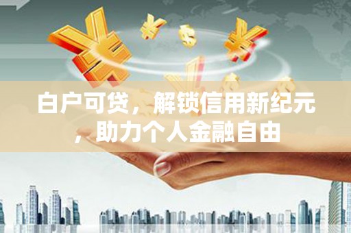 黑龙江白户可贷，解锁信用新纪元，助力个人金融自由