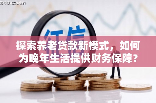 黑龙江探索养老贷款新模式，如何为晚年生活提供财务保障？