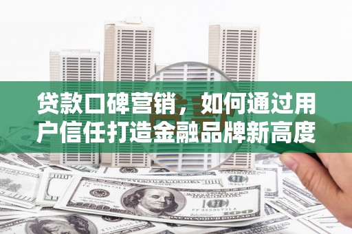黑龙江贷款口碑营销，如何通过用户信任打造金融品牌新高度