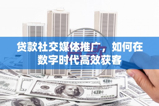 黑龙江贷款社交媒体推广，如何在数字时代高效获客