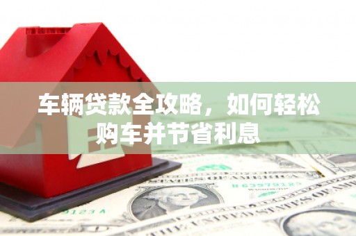 黑龙江车辆贷款全攻略，如何轻松购车并节省利息