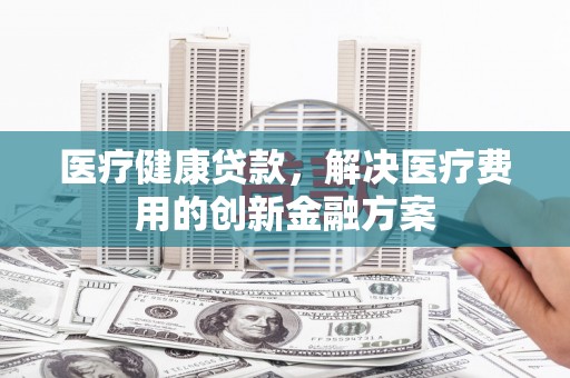 黑龙江医疗健康贷款，解决医疗费用的创新金融方案