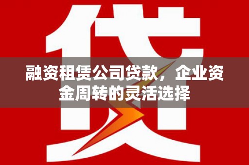 黑龙江融资租赁公司贷款，企业资金周转的灵活选择
