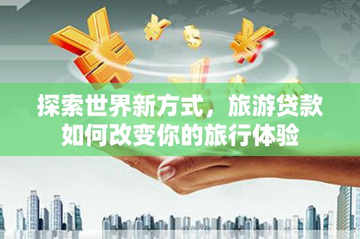 黑龙江探索世界新方式，旅游贷款如何改变你的旅行体验