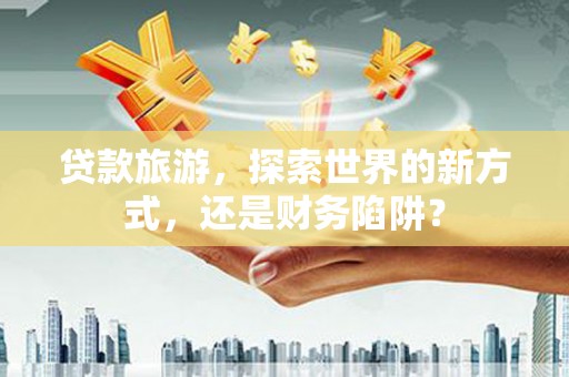 黑龙江贷款旅游，探索世界的新方式，还是财务陷阱？