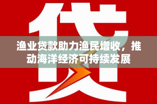 黑龙江渔业贷款助力渔民增收，推动海洋经济可持续发展