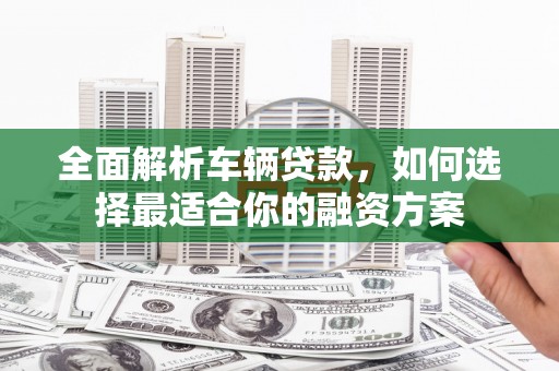 黑龙江全面解析车辆贷款，如何选择最适合你的融资方案